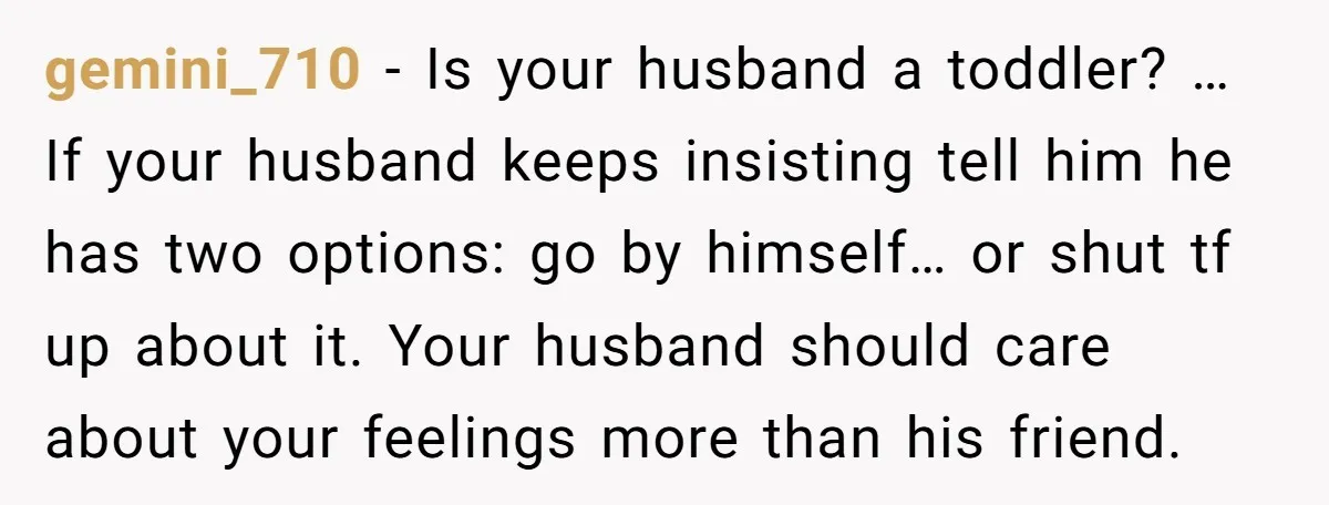 gemini_710 − Is your husband a toddler? … If your husband keeps insisting tell him he has two options: go by himself… or shut tf up about it. Your husband...