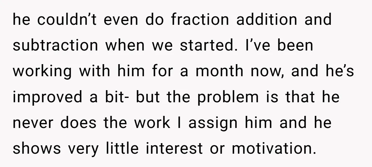 he couldn’t even do fraction addition and subtraction when we started. I’ve been working with him for a month now, and he’s improved a bit- but the problem is that...