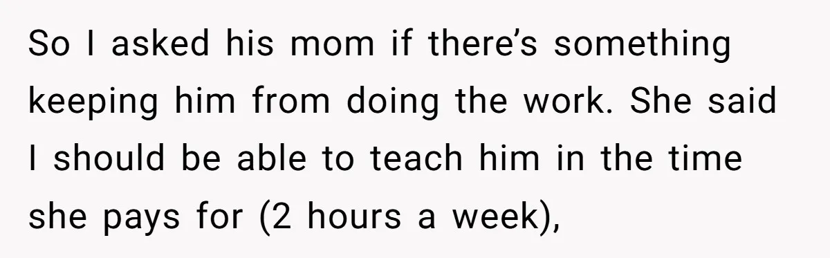 So I asked his mom if there’s something keeping him from doing the work. She said I should be able to teach him in the time she pays for (2...