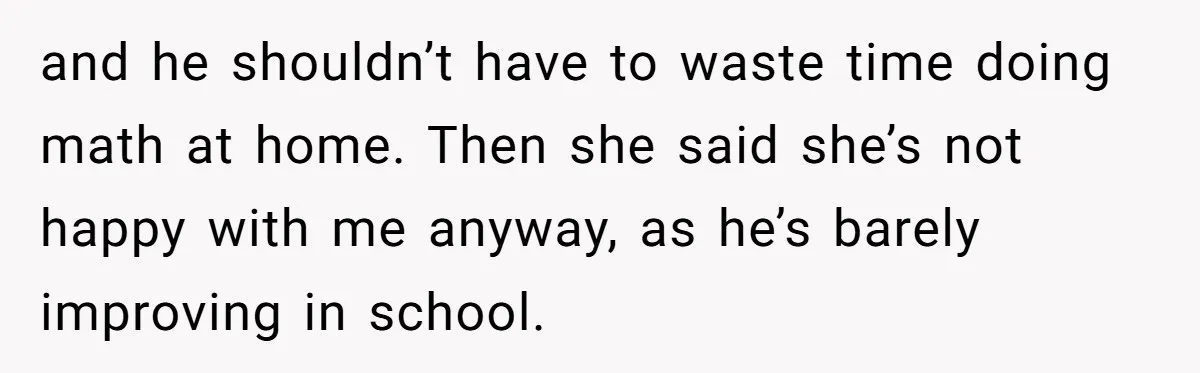 and he shouldn’t have to waste time doing math at home. Then she said she’s not happy with me anyway, as he’s barely improving in school.