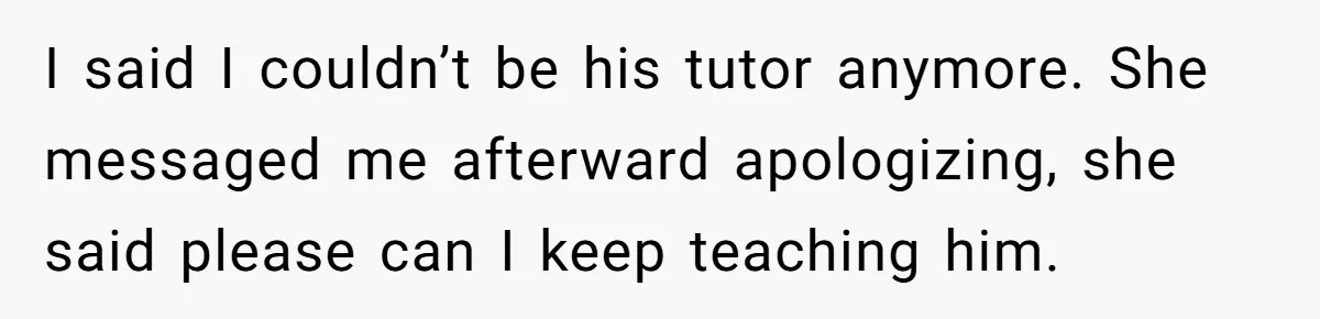 I said I couldn’t be his tutor anymore. She messaged me afterward apologizing, she said please can I keep teaching him.