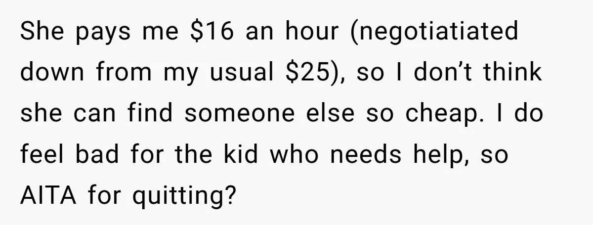 She pays me $16 an hour (negotiatiated down from my usual $25), so I don’t think she can find someone else so cheap. I do feel bad for the kid...