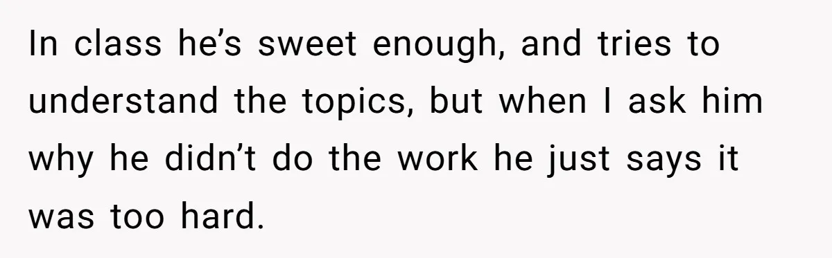 In class he’s sweet enough, and tries to understand the topics, but when I ask him why he didn’t do the work he just says it was too hard.