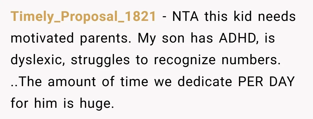 Timely_Proposal_1821 − NTA this kid needs motivated parents. My son has ADHD, is dyslexic, struggles to recognize numbers. ..The amount of time we dedicate PER DAY for him is huge.