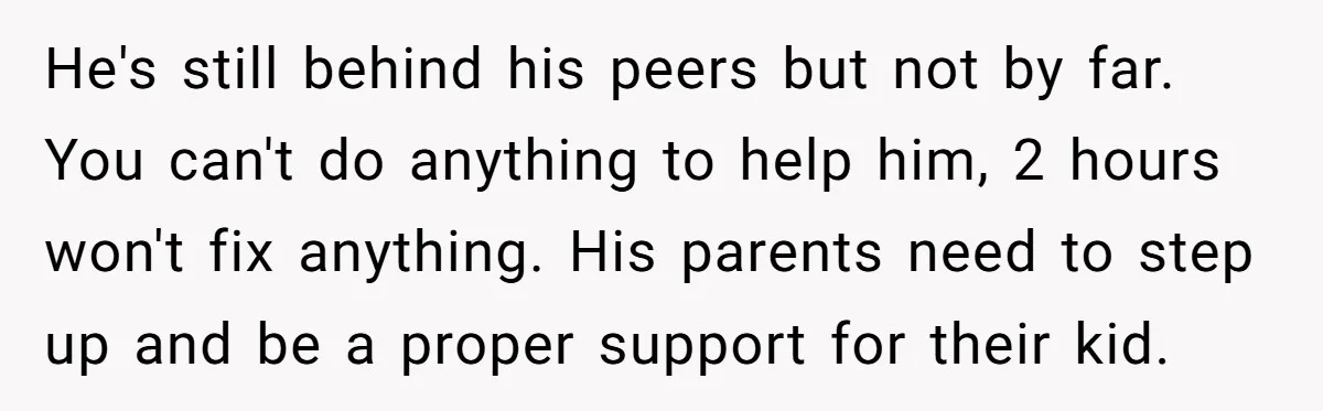 He's still behind his peers but not by far. You can't do anything to help him, 2 hours won't fix anything. His parents need to step up and be a...