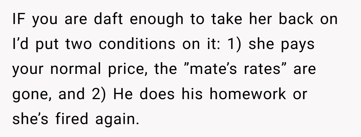 IF you are daft enough to take her back on I’d put two conditions on it: 1) she pays your normal price, the ”mate’s rates” are gone, and 2) He...