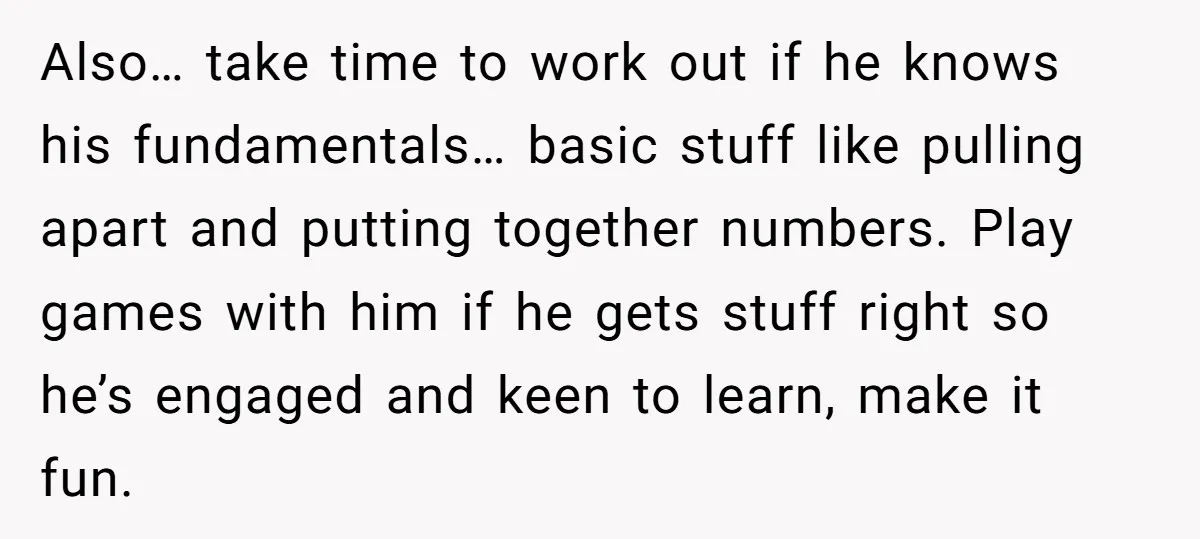 Also… take time to work out if he knows his fundamentals… basic stuff like pulling apart and putting together numbers. Play games with him if he gets stuff right so...