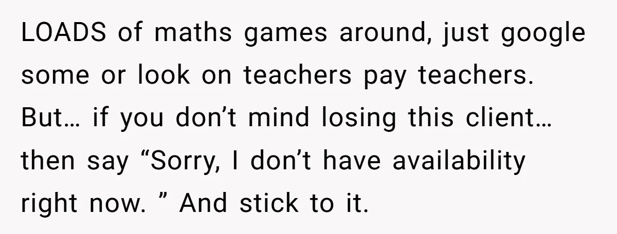 LOADS of maths games around, just google some or look on teachers pay teachers. But… if you don’t mind losing this client… then say “Sorry, I don’t have availability right...