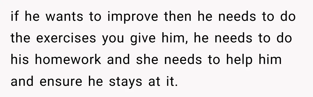 if he wants to improve then he needs to do the exercises you give him, he needs to do his homework and she needs to help him and ensure he...