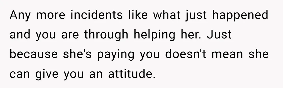 Any more incidents like what just happened and you are through helping her. Just because she's paying you doesn't mean she can give you an attitude.