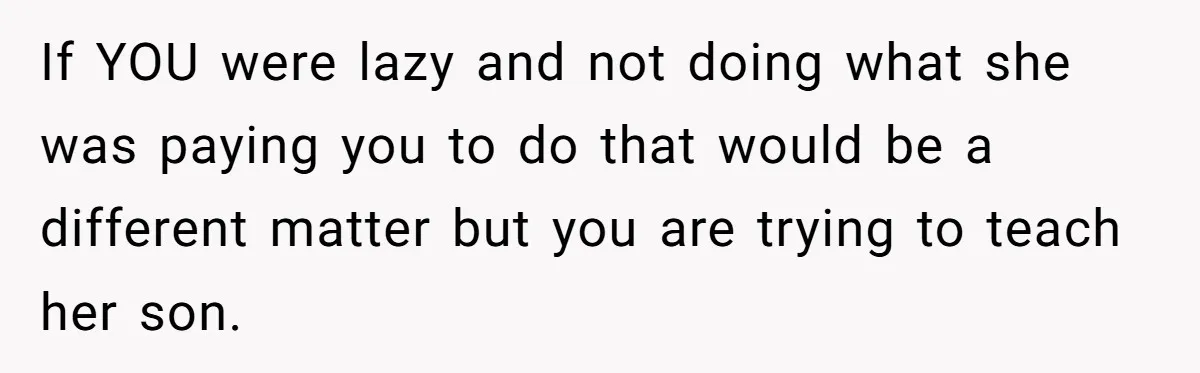 If YOU were lazy and not doing what she was paying you to do that would be a different matter but you are trying to teach her son.