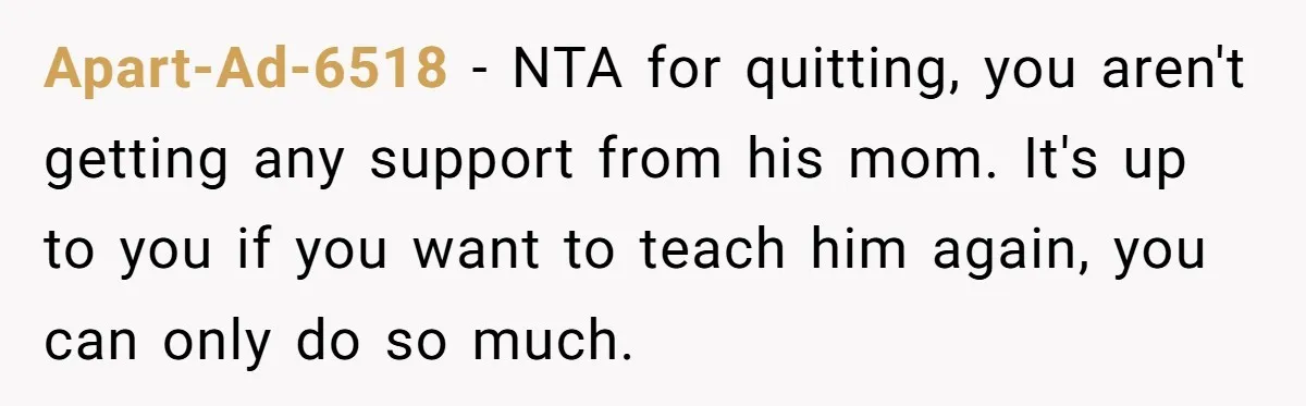 Apart-Ad-6518 − NTA for quitting, you aren't getting any support from his mom. It's up to you if you want to teach him again, you can only do so much.