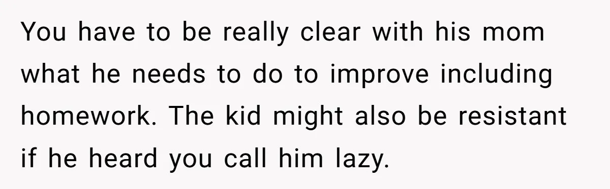 You have to be really clear with his mom what he needs to do to improve including homework. The kid might also be resistant if he heard you call him...