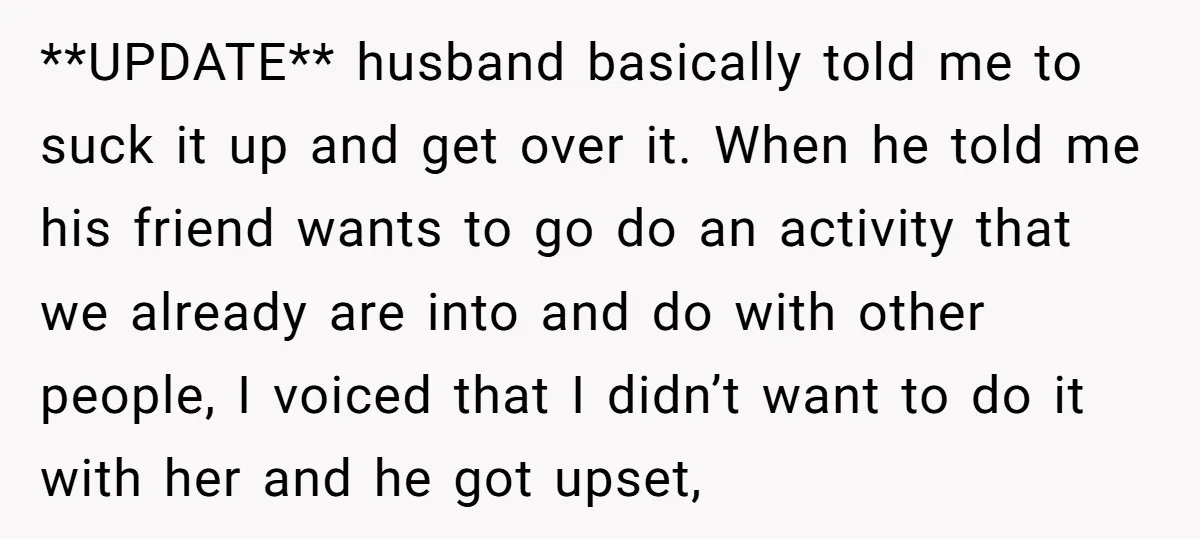 **UPDATE** husband basically told me to suck it up and get over it. When he told me his friend wants to go do an activity that we already are into...