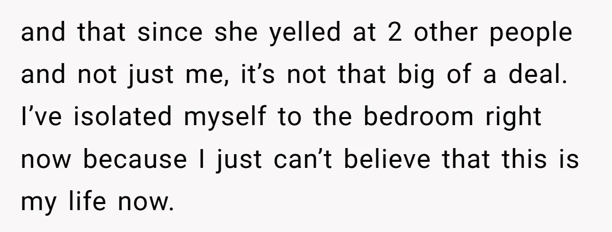 and that since she yelled at 2 other people and not just me, it’s not that big of a deal. I’ve isolated myself to the bedroom right now because I...