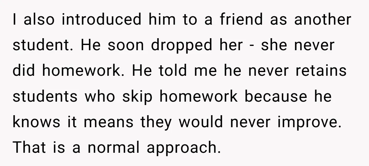 I also introduced him to a friend as another student. He soon dropped her - she never did homework. He told me he never retains students who skip homework because...
