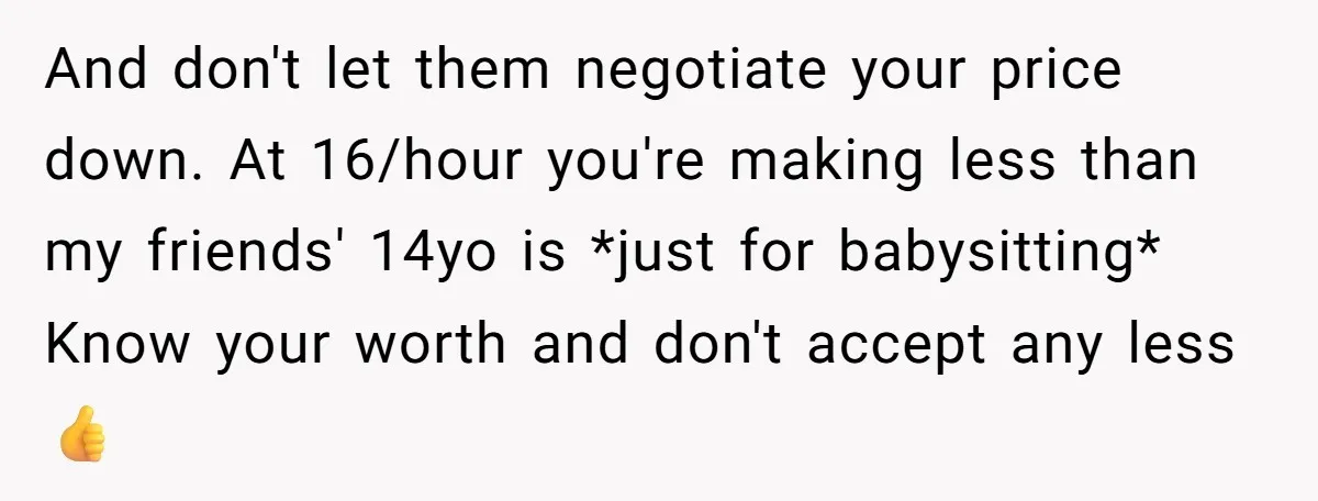 And don't let them negotiate your price down. At 16/hour you're making less than my friends' 14yo is *just for babysitting* Know your worth and don't accept any less 👍