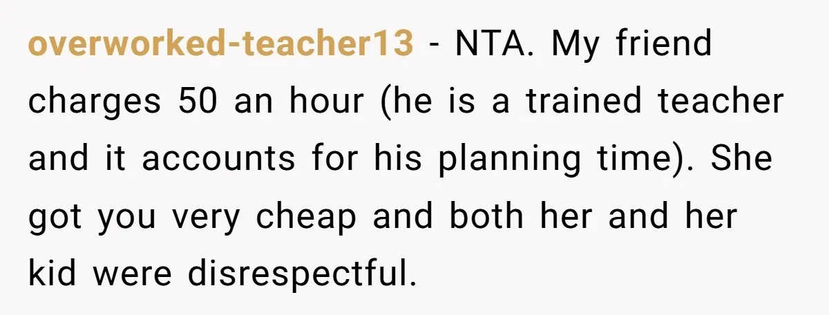 overworked-teacher13 − NTA. My friend charges 50 an hour (he is a trained teacher and it accounts for his planning time). She got you very cheap and both her and...