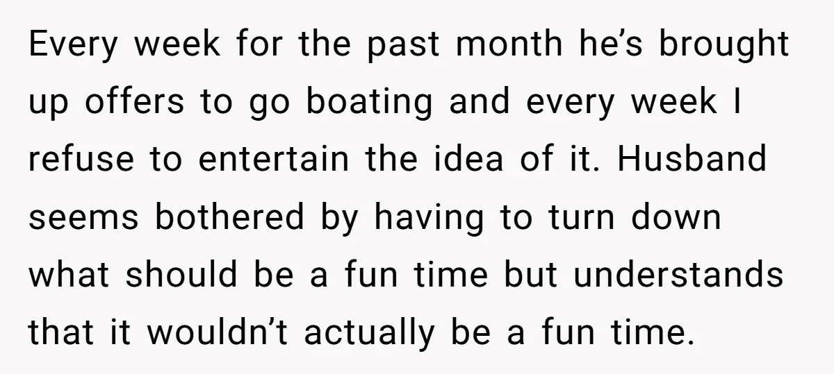 Every week for the past month he’s brought up offers to go boating and every week I refuse to entertain the idea of it. Husband seems bothered by having to...