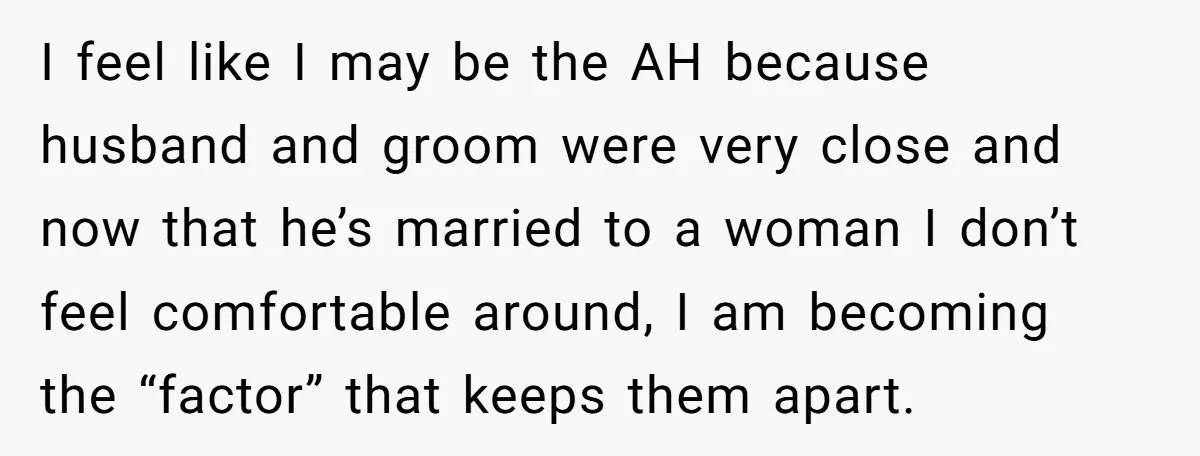 I feel like I may be the AH because husband and groom were very close and now that he’s married to a woman I don’t feel comfortable around, I am...