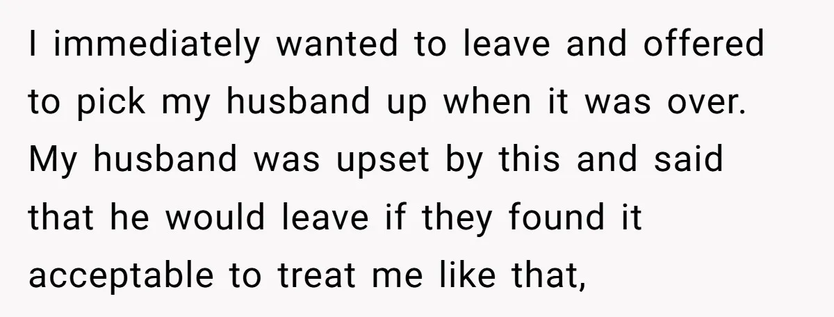 I immediately wanted to leave and offered to pick my husband up when it was over. My husband was upset by this and said that he would leave if they...