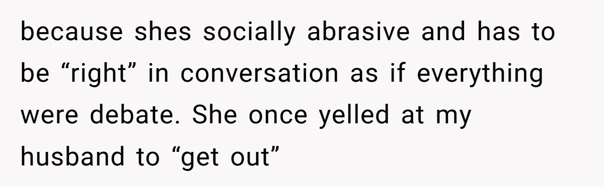 because shes socially abrasive and has to be “right” in conversation as if everything were debate. She once yelled at my husband to “get out”