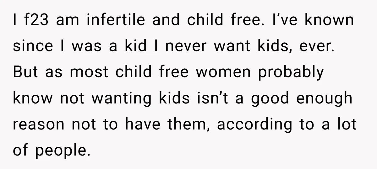 I f23 am infertile and child free. I’ve known since I was a kid I never want kids, ever. But as most child free women probably know not wanting kids...