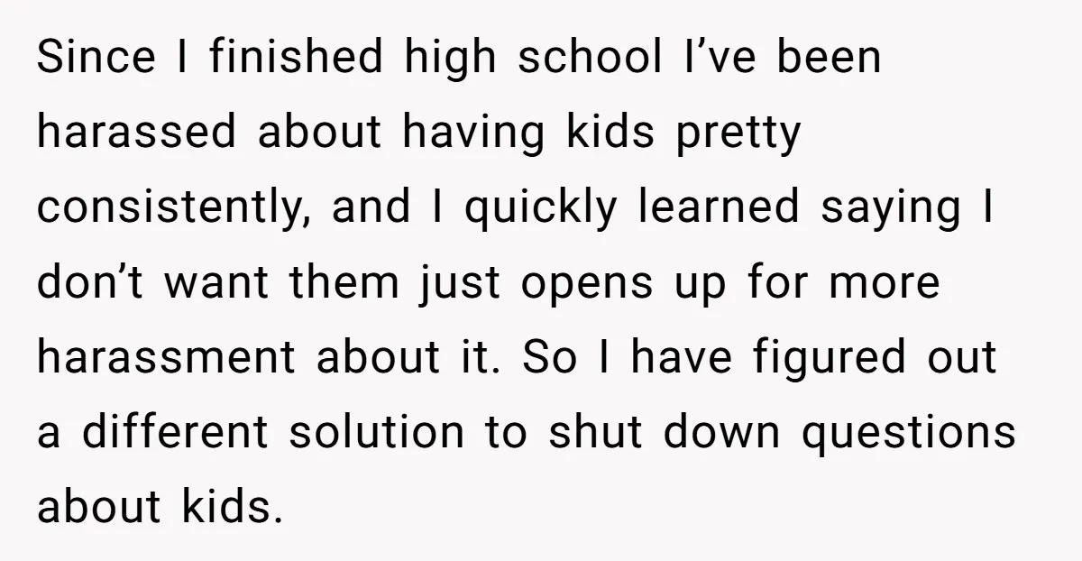 Since I finished high school I’ve been harassed about having kids pretty consistently, and I quickly learned saying I don’t want them just opens up for more harassment about it....