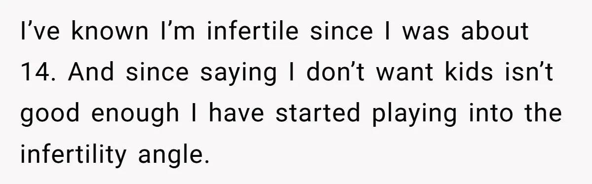 I’ve known I’m infertile since I was about 14. And since saying I don’t want kids isn’t good enough I have started playing into the infertility angle.