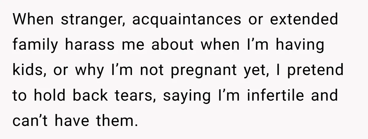 When stranger, acquaintances or extended family harass me about when I’m having kids, or why I’m not pregnant yet, I pretend to hold back tears, saying I’m infertile and can’t...