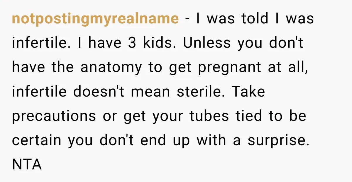 notpostingmyrealname − I was told I was infertile. I have 3 kids. Unless you don't have the anatomy to get pregnant at all, infertile doesn't mean sterile. Take precautions or...