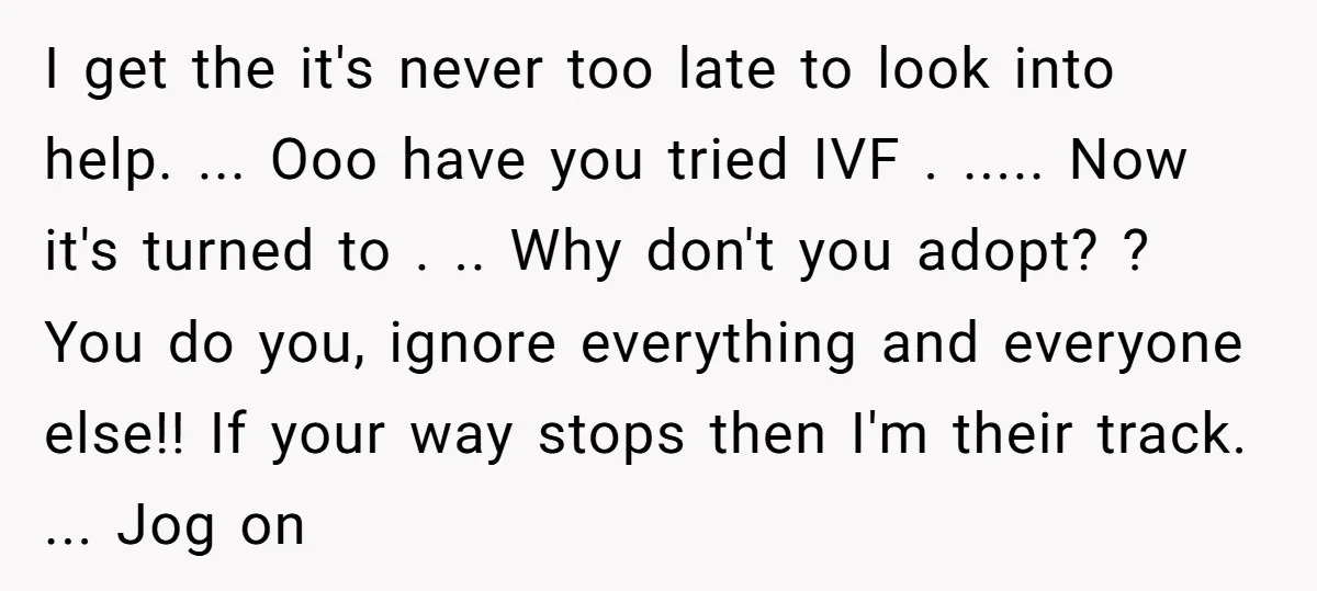 I get the it's never too late to look into help. ... Ooo have you tried IVF . ..... Now it's turned to . .. Why don't you adopt? ?...