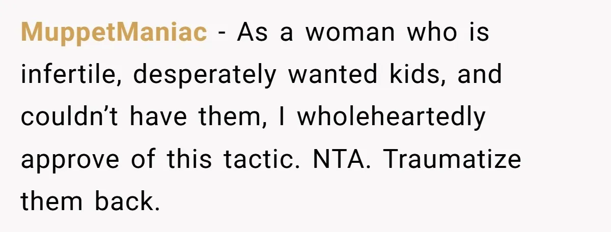 MuppetManiac − As a woman who is infertile, desperately wanted kids, and couldn’t have them, I wholeheartedly approve of this tactic. NTA. Traumatize them back.