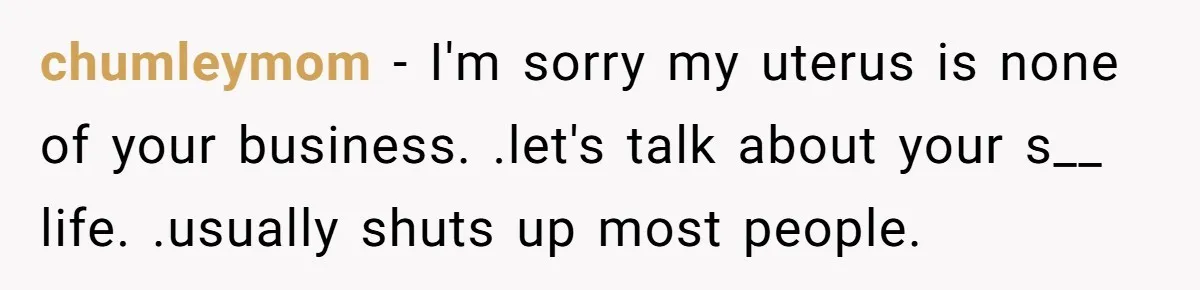 chumleymom − I'm sorry my uterus is none of your business. .let's talk about your s__ life. .usually shuts up most people.