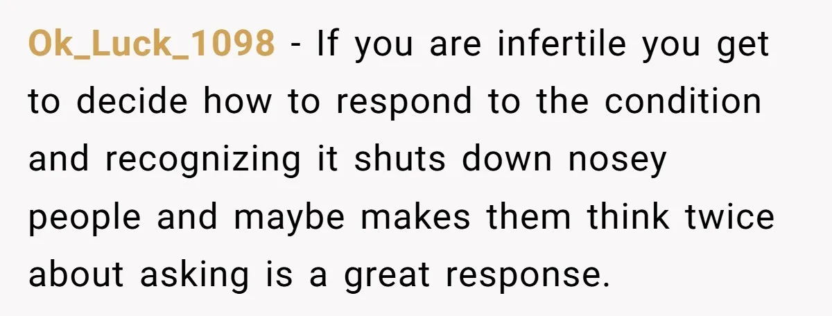 Ok_Luck_1098 − If you are infertile you get to decide how to respond to the condition and recognizing it shuts down nosey people and maybe makes them think twice about...
