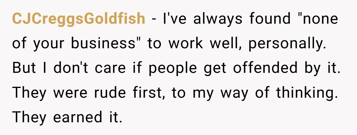 CJCreggsGoldfish − I've always found "none of your business" to work well, personally. But I don't care if people get offended by it. They were rude first, to my way...