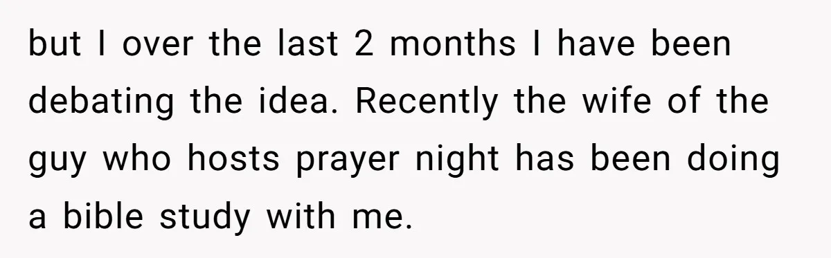 but I over the last 2 months I have been debating the idea. Recently the wife of the guy who hosts prayer night has been doing a bible study with...