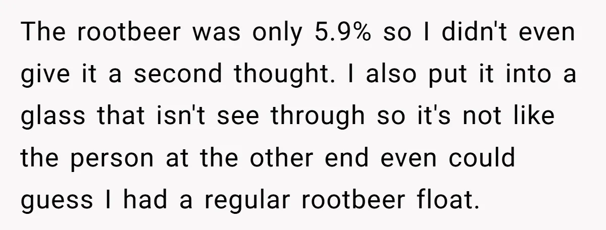 The rootbeer was only 5.9% so I didn't even give it a second thought. I also put it into a glass that isn't see through so it's not like the...