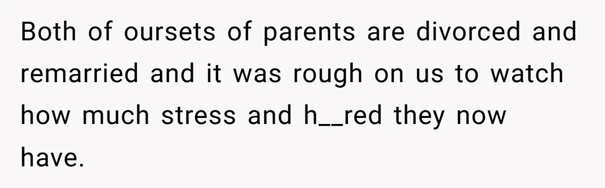 Both of oursets of parents are divorced and remarried and it was rough on us to watch how much stress and h__red they now have.