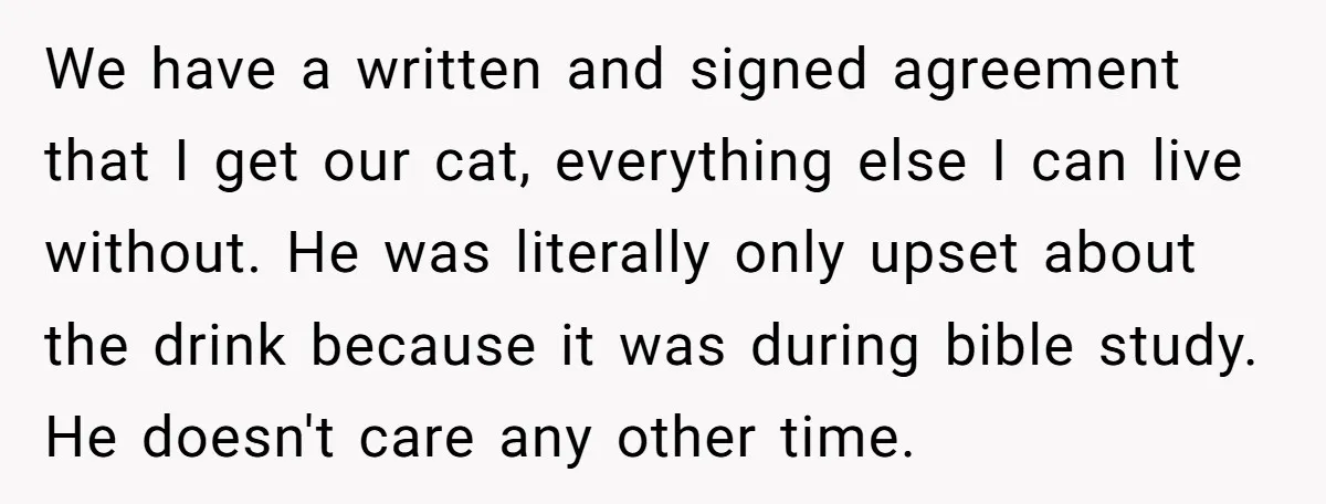 We have a written and signed agreement that I get our cat, everything else I can live without. He was literally only upset about the drink because it was during...