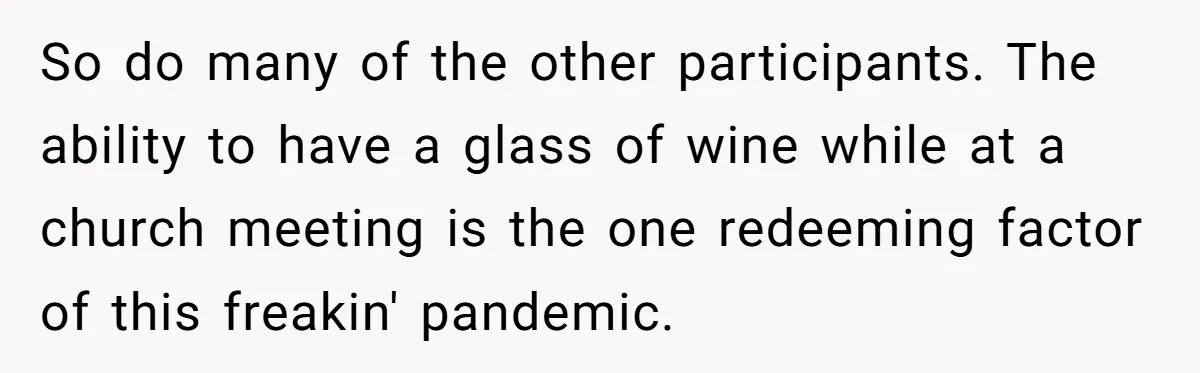 So do many of the other participants. The ability to have a glass of wine while at a church meeting is the one redeeming factor of this freakin' pandemic.