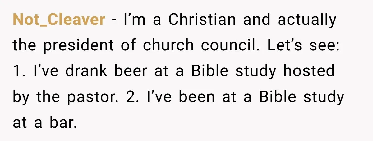 Not_Cleaver − I’m a Christian and actually the president of church council. Let’s see: 1. I’ve drank beer at a Bible study hosted by the pastor. 2. I’ve been at...