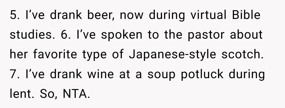 5. I’ve drank beer, now during virtual Bible studies. 6. I’ve spoken to the pastor about her favorite type of Japanese-style scotch. 7. I’ve drank wine at a soup potluck...