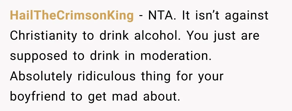 HailTheCrimsonKing − NTA. It isn’t against Christianity to drink alcohol. You just are supposed to drink in moderation. Absolutely ridiculous thing for your boyfriend to get mad about.