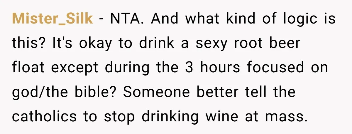 Mister_Silk − NTA. And what kind of logic is this? It's okay to drink a sexy root beer float except during the 3 hours focused on god/the bible? Someone better...