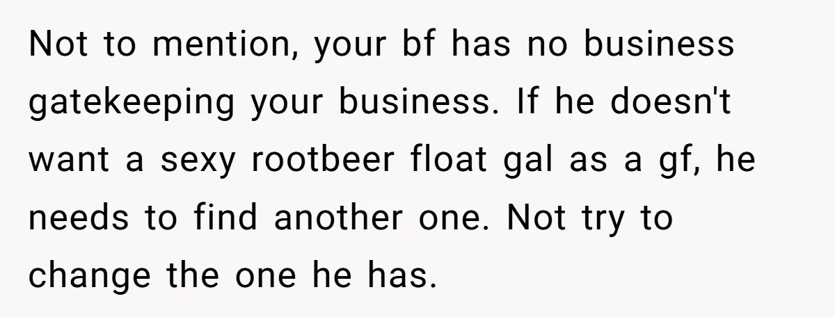 Not to mention, your bf has no business gatekeeping your business. If he doesn't want a sexy rootbeer float gal as a gf, he needs to find another one. Not...