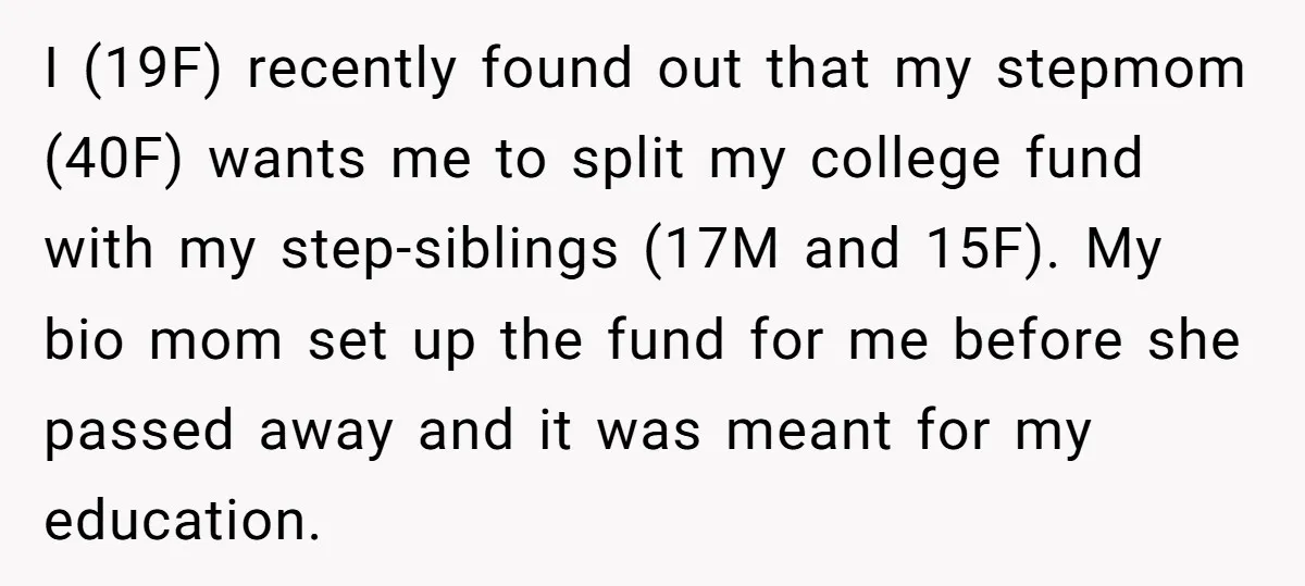 I (19F) recently found out that my stepmom (40F) wants me to split my college fund with my step-siblings (17M and 15F). My bio mom set up the fund for...