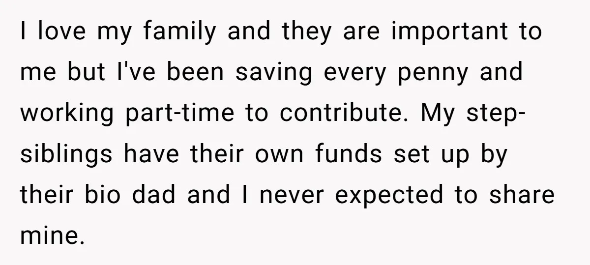 I love my family and they are important to me but I've been saving every penny and working part-time to contribute. My step-siblings have their own funds set up by...