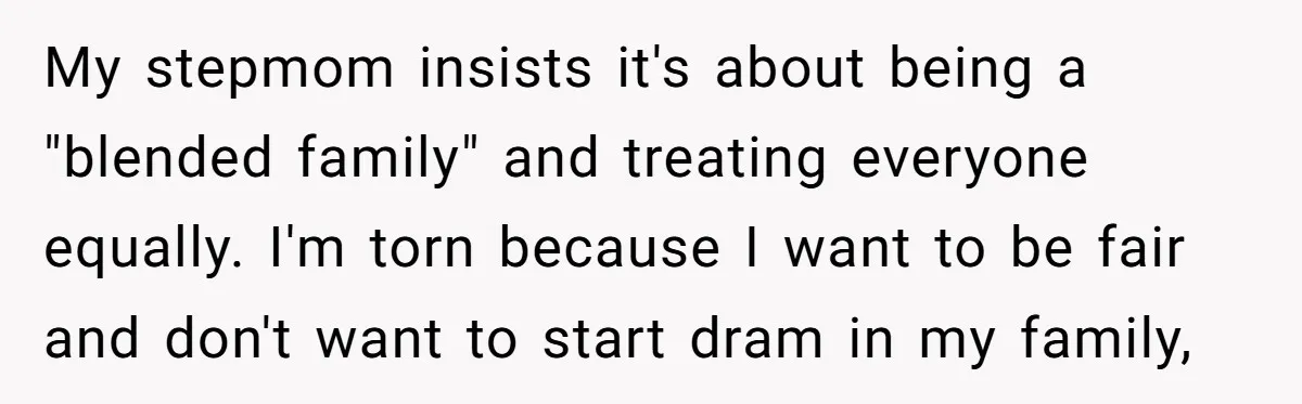 My stepmom insists it's about being a "blended family" and treating everyone equally. I'm torn because I want to be fair and don't want to start dram in my family,