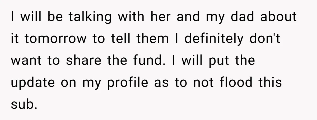 I will be talking with her and my dad about it tomorrow to tell them I definitely don't want to share the fund. I will put the update on my...